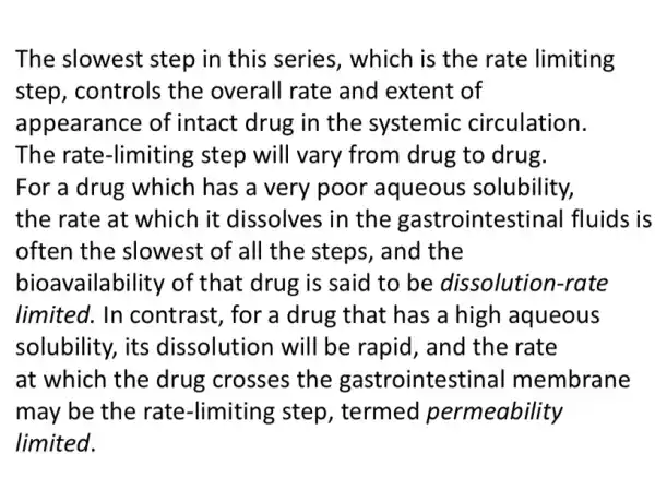 The slowest step in this series , which is the rate limiting
step, controls the overall rate and extent of
appearance of intact drug in the systemic circulation.
The rate-limiting ; step will vary from drug to drug.
For a drug which has a very poor aqueous solubility,
the rate at which it dissolves in the gastrointest inal fluids is
often the slowest of all the steps, and the
bioavailability of that drug is said to be dissolutiol n-rate
limited. In contrast, for a drug that has a high aqueous
solubility, its dissolution will be rapid, and the rate
at which the drug crosses the gastrointestinal membrane
may be the rate -limiting step , termed permeability
limited.