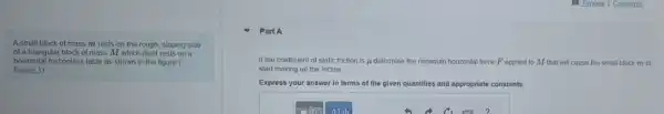 A small block of mass m rests on the rough, sloping side
of a triangular block of mass M which itself rests on a
horizontal frictionless table as shown in the figure (
Eigure 1)
Part A
If the coefficient of static friction is ju determine the minimum horizontal force F applied to M that will cause the small block m to
start moving up the incline
Express your answer in terms of the given quantities and appropriate constants.
AId