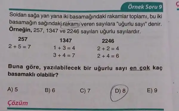 Soldan sağa yan yana iki basamağindaki rakamlar toplami , bu iki
basamagin sağindaki,rakamiveren sayilara "ugurlu sayi "denir.
Ôrnegin, 257, 1347 ve 2246 sayilari ugurlu sayllardir.
1347
257
2+5=7
1+3=4
2246
2+2=4
2+4=6
3+4=7
Buna gore , yazilabilecek bir ugurlu sayi en cok kac
basamakli olabilir?
A) 5
B) 6
C) 7
D) 8
E) 9
Coziim