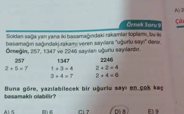 Soldan sağa yan yana iki basamağjindaki rakamlar toplami, bu iki
basamagin sağindakirakami veren sayilara "uğurlu sayI" denir.
Ôrnegin, 257, 1347 ve 2246 sayllari uğurlu sayilardir.
257
2+5=7
1347
1+3=4
3+4=7
2246
2+2=4
2+4=6
Buna gore , yazilabilecek bir ugurlu sayi en cok kac
basamakli olabilir?
D) 8
A) 2