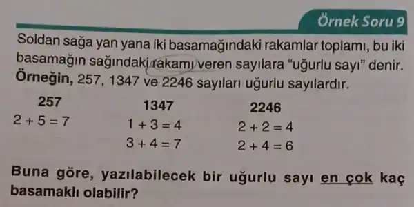 Soldan saga yan yana iki basamağindaki rakamlar toplami bu iki
basamagin sagindakire kamiveren sayilara "ugurlu sayl" denir.
Ôrnegin, 257, 1347 ve 2246 sayilari ugurlu sayilardir.
257
2+5=7
1347
1+3=4
3+4=7
2246
2+2=4
2+4=6
Buna gore , yazilabilec eek bir ugurlu sayi en cok kaç
basamakll olabilir?