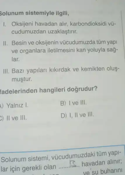 Solunum sistemiyle ilgili,
I. Oksijeni havadan alir karbondioksidi vũ-
cudumuzdan uzaklaştirir.
II. Besin ve oksijenin vùcudumuzda tủm yapi
ve organlara iletilmesini kan yoluyla sag-
lar.
III. Bazi yapilari kikirdak ve kemikten olus-
mustur.
adelerind en hangileri doğrudur?
) Yalniz I.
B) Ive III.
) II ve 111
D) I, II ve III.
Solunum sistemi , vúcudumuzd aki tủm yapi-
lar icin gerekli olan
__ havadan alinir;
__ ve su buharini