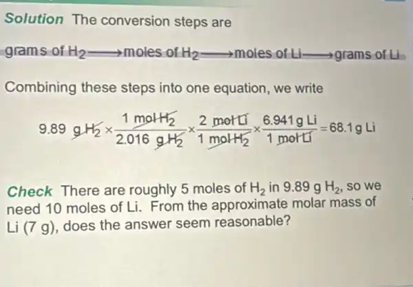 Solution The conversion steps are
grams of H_(2)arrow moles of H_(2)arrow moles of L_(1)arrow grams c
Combining these steps into one equation, we write
9.89gH_(2)times (1molH_(2))/(2.016gH_(2))times (2molH_(2))/(1molH_(2))times (6.941gLi)/(1molH_(2))=68.1gLi
Check There are roughly 5 moles of H_(2) in 9.89 g H_(2) so we
need 10 moles of Li. From the approximate molar mass of
Li (7 g), does the answer seem reasonable?