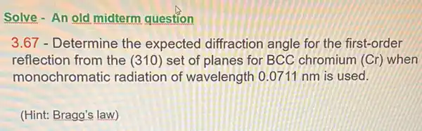 Solve - An old midterm question
3.67 - Determine the expected diffraction angle for the first-order
reflection from the (310) set of planes for BCC chromium (Cr) when
monochron latic radiation of wavelength 0.0711 nm is used.
(Hint: Bragg's law)