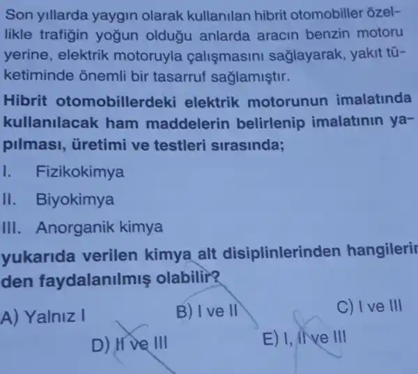 Son yillarda yaygin olarak kullanilan hibrit otomobiller ozel-
likle trafigin yogun oldugu anlarda aracin benzin motoru
yerine , elektrik motoruyla callsmasini saglayarak yakit tú-
ketiminde onemli bir tasarruf saglamiştir.
Hibrit otomobillerdel ki elektrik motorunun imalatinda
kullanila cak ham maddelerin belirlenip imalatinin ya-
pilmasi , üretimi ve testleri sirasinda;
I. F izikokimya
II . Biyokimya
III . Anorganik kimya
yukarida verilen kimya alt disiplinlerinden hangilerir
den faydalan IImis olabilir?
A) Yalniz I
B) I ve II
C) I ve III
D) IIV
E) 1, INVe III