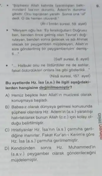 "Sophesiz Allah katinda (yaratiligian baki-
mindan)Isa'nin durumu durumu
gibidir: Onu topraktan yaratti. Sonra ona "of
dedi. Oda hemen oluverdi."
(Al-1 Imrân suresi, 59, ayet)
"Meryem oglu lsa: "Ey Israllogullaril Dogrusu
ben, benden once gelmie olan Tevrat'dog-
rulayan, benden sonra gelecek ve adi Ahmet
olacak bir peygamberl Allah'in
size gonderilmig bir peygamberlylm' demig-
tỉ __
(Saff suresi, 6. ayet)
__ Halbuki onu ne oldGrdGler ne de astilar,
fakat oldürdükler onlara Isa gibi gósterildi __
(Nisa suresi, 157 ayet)
Bu ayetlerde Hz. Isa (a.s.) ile ilgill aşağidaki-
lerden hangisine deginilmemistir?
A) Henüz besikte iken Allah'in mucizesi olarak
konusmaya başladi.
B) Babasiz olarak dünyaya gelmesi konusunda
súphesi olanlara Hz Adem'in (a.s.)yaratilisi
hatirlatilarak bunun Allah (c.c.)için kolay ol-
dugu belirtilmiştir.
C) Hristiyanlar Hz Isa'nin (a.s.) carmiha geril-
digine inanirlar Fakat Kur'an-I Kerim'e gōre
Hz. Isa (a.s .) carmiha gerilmemiştir.
D) Kendisinden sonra Hz Muhammed'in
(s.a.v.) peygamber olarak gónderileceğini
9.