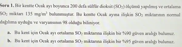 Soru 1. Bir kentte Ocak ayi boyunca 200 defa sülfür dioksit (SO_(2)) olçümũ yapilmiş ve ortalama
SO_(2) miktari 135mg/m^3 bulunmustur. Bu kentte Ocak ayma ilişkin SO_(2) miktarinin normal
dagilima uydugu ve varyansinin 98 oldugu biliniyor.
a. Bu kent için Ocak ayi ortalama SO_(2) miktarina ilişkin bir % 90 gũven araligi bulunuz.
b. Bu kent için Ocak ay1 ortalama SO_(2) miktarma ilişkin bir % 95 gũven araligi bulunuz.