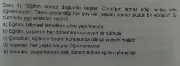 Soru 1) "Egitim süreci doğumla başlar. Cocugun temas ettigi herkes onun
6ğretmenidir Tepki gosterdigi her sey ise , yaşam denen okulun bir yüzüdür . Bu
cümlede asil anlatilan nedir?
a) Eğitim , bilimsel temellere gōre yapilmalidir
b) Egitim , yaşamin her dōnemini kapsayan bir sürectir
c) Cocuklar , egitimin onemi konusunda bilingli yetistirilmelidir
d) Insanlar, her yaşta herseyi ogrenemezler
e) Insanlar , yaşamlarinin belli dõnemlerinde eğitim gormelidir