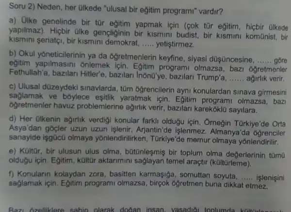 Soru 2) Neden , her ülkede "ulusal bir egitim programi" vardir?
a) Olke genelinde bir tür egitim yapmak için (cok tùr eğitim, hicbir Glkede
yapilmaz). Hiçbir ülke gençliginin bir kismini budist bir kismini komünist, bir
kismini seriatçi , bir kismini demokrat, __ yetistirmez.
agirlik verir.
c) Ulusal düzeydeki sinavlarda, tüm ogrencilerin ayni konulardan sinava girmesini
saglamak ve boylece esitlik yaratmak için . Egitim programi olmazsa, bazi
oğretmenler havuz problemlerine agirlik verir , bazilari karekoklu sayilara.
d) Her ülkenin ağirlik verdigi konular farkli oldugu için . Ôrneğin Türkiye'de Orta
Asya'dan gocler uzun uzun işlenir , Arjantin'de işlenmez . Almanya'da óğrenciler
sanayide işgücũ olmaya yonlendirilirke n, Türkiye'de memur olmaya yonlendirilir.
e) Kültũr, bir ulusun ulus olma , bütũnleşmiş bir toplum olma değerlerinin tũmù
olduğu için. Eğitim , kültũr aktarimini sağlayan temel araçtir (kültũrleme).
f) Konularin kolaydan zora , basitten karmaşiga , somuttan soyuta, __ islenisini
saglamak için . Egitim programi olmazsa, birçok ogretmen buna dikkat etmez.
Baz ozelliklere sahin olarak dođan insan . vasadiāi toplumda ki