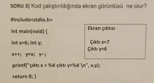 SORU 3) Kod callstllldigir nda ekran gorüntüsi ne olur?
#include<s tdio.h>
int main(void)
int x=6 ; int y;
x++; y=x; y=-;
printf("glkti x=%  d cikti
return 0 ;
Ekran çiktisi
Ciktix=7 Ciktiy=6