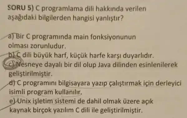 SORU 5) C programlama dili hakkinda verilen
aşagidaki bilgilerden hangisi yanlistir?
d) Bir C programin ida main fonksiyonunun
olmasi zorunludur.
b) dili büyúk harf , küçúk harfe karşi duyarlidir.
(c) Nesneye dayali bir dil olup Java dilinden esinlenilerek
gelistirilmiştir.
d) C programini bilgisayara yazip calistirmak için derleyici
isimli program kullanilir.
e)Unix işletim sistemi de dahil olmak ủzere açik
kaynak birçok yazilim C dili ile gelistirilmiştir.