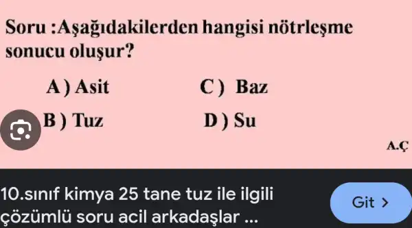 Soru :Asa idakilerden hangisi n otrlesme
sonucu olusur?
A) Asit
C) Baz
@B) T uz
D) Su
10.sinlf kimya 25 tane tuz ile ilgili
cozumlü soru acil arkadaşlar __
A.C