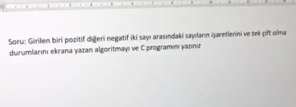 Soru: Girilen biri pozitif digeri negatif iki sayi arasindaki sayilarin işaretlerini ve tek cift olma
durumlarini ekrana yazan algoritmayi ve C programini yaziniz