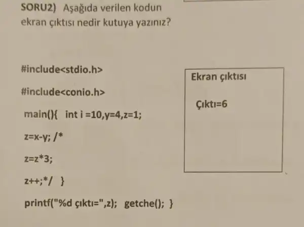 SORU2) Asagida verilen kodun
ekran çiktisi nedir kutuya yaziniz?
#include<stdio.h>
#include<conio.h>
main(){ inti =10,y=4,z=1;
z=x-y; /
Z=2*3;
z++; ()
printf("%d çikti=",z); getche(); }
Ekran çiktisi
C_(1)kt_(1)=6