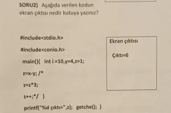 SORU2) Asagida verilen kodun
ekran çiktisi nedir kutuya yaziniz?
#include<stdio.h>
#include<conio.h>
main(){ inti =10,v=4,z=1;
z=x-y; 1
z=2*3;
z++;+1
printf("%d çikti=",z); getche(); }
Ekran çiktisi
C_(1)kt_(1)=6