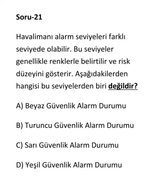 Soru-21
Havalimani alarm seviyeleri farkli
seviyede olabilir. Bu seviyeler
genellikle renklerle belirtilir ve risk
diizeyini gosterir. As agidakilerden
hangisi bu seviyelerden biri degildir?
A) Beyaz Güvenlik Alarm Durumu
B) Turuncu Güvenlik Alarm Durumu
C) Sarl Gủvenlik Alarm Durumu
D) Yesil Güvenlik Alarm Durumu