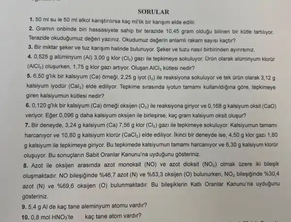 SORULAR
1. 50 ml su ie 50 ml alkol kariştirilirsa kaç m/lik bir karişim elde edilir.
2. Gramin onbinde biri hassasiyete sahip bir terazide 10,45 gram oldugu bilinen bir kütle tartiliyor.
Terazide okuduğumuz değeri yaziniz . Okudumuz değerin anlamli rakam sayisi kaçtir?
3. Bir miktar seker ve tuz karişim halinde bulunuyor. Seker ve tuzu nasil birbirinden ayirirsiniz.
4. 0,525 g alüminyum (Al) 3,00 g klor (Cl_(2)) gazi ile tepkimeye sokuluyor. Urün olarak alüminyum klorür
(AlCl_(3)) olusurken, 1,75 g klor gazi artiyor.Olusan AlCl_(3) kútlesi nedir?
5. 6,50 g'llk bir kalsiyum (Ca)orneği, 2,25 g iyot (I_(2)) ile reaksiyona sokuluyor ve tek Grün olarak 3,12 g
kalsiyum iyodür (Cal_(2)) elde ediliyor. Tepkime sirasinda iyotun tamami kullanildiğina gore, tepkimeye
giren kalsiyumun kütlesi nedir?
6. 0,120 g'lik bir kalsiyum (Ca)orneği oksijen (O_(2)) ile reaksiyona giriyor ve 0,168 g kalsiyum oksit (CaO)
veriyor. Eger 0,096 g daha kalsiyum oksijen ile birleşirse , kaç gram kalsiyum oksit oluşur?
7. Bir deneyde, 3 ,24 g kalsiyum (Ca)7,56 g klor (Cl_(2)) gazI ile tepkimeye sokuluyor. Kalsiyumun tamami
harcanlyor ve 10,80 g kalsiyum klorür (CaCl_(2)) elde ediliyor. Ikinci bir deneyde ise, 4,50 g klor gazi 1 .80
g kalsiyum ile tepkimeye giriyor. Bu tepkimede kalsiyumun tamami harcaniyor ve 6,30 g kalsiyum klorúr
oluşuyor. Bu sonuçlarin Sabit Oranlar Kanunu'na uyduğunu gosteriniz.
8. Azot ile oksijen arasinda azot monoksit (NO) ve azot dioksit (NO_(2)) olmak üzere iki bilesik
olusmaktadir. NO bilesiginde % 46,7 azot (N) ve % 53,3 oksijen (O) bulunurken, NO_(2) bileşiginde % 30,4
azot (N) ve % 69,6 oksijen (O)bulunmaktadir. Bu bileşiklerin Katli Oranlar Kanunu'na uyduğunu
gosteriniz.
9. 5,4 g Al de kaç tane aleminyum atomu vardir?
10. 0,8 mol HNO_(3) te kaç tane atom vardir?