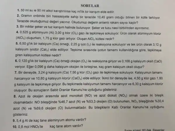 SORULAR
1. 50 ml su ie 50 ml alkol kariştirilirsa kaç ml'lik bir karişim elde edilir.
2. Gramin onbinde biri hassasiyete sahip bir terazide 10,45 gram olduğu bilinen bir kütle tartiliyor.
Terazide okuduğumuz değeri yaziniz Okudumuz değerin anlamli rakam sayisi kaçtir?
3. Bir miktar seker ve tuz karişim halinde bulunuyor. Seker ve tuzu nasil birbirinden ayirirsiniz.
4. 0,525 g alüminyum (Al) 3 ,00 g klor (Cl_(2)) gazI ile tepkimeye sokuluyor. Urün olarak alüminyum klorür
(AlCl_(3)) oluşurken, 1,75 g klor gazi artiyor.Oluşan AlCl_(3) kütlesi nedir?
5. 6,50 g'llk bir kalsiyum (Ca)orneği, 2,25 g iyot (I_(2)) ile reaksiyona sokuluyor ve tek tirün olarak 3,12 g
kalsiyum iyodür (Cal_(2)) elde ediliyor. Tepkime sirasinda iyotun tamami kullanildiğina gore, tepkimeye
giren kalsiyumun kütlesi nedir?
6. 0,120 g'lik bir kalsiyum (Ca) orneği oksijen (O_(2)) ile reaksiyona giriyor ve 0,168 g kalsiyum oksit (CaO)
veriyor. Eğer 0,096 g daha kalsiyum oksijen ile birleşirse , kaç gram kalsiyum oksit oluşur?
7. Bir deneyde, 3 ,24 g kalsiyum (Ca) 7,56 g klor (Cl_(2)) gazi ile tepkimeye sokuluyor. Kalsiyumun tamami
harcanlyor ve 10,80 g kalsiyum klorür (CaCl_(2)) elde ediliyor. Ikinci bir deneyde ise, 4,50 g klor gazi 1 .80
g kalsiyum ile tepkimeye giriyor. Bu tepkimede kalsiyumun tamami harcaniyor ve 6,30 g kalsiyum klorür
oluşuyor. Bu sonuçlarin Sabit Oranlar Kanunu'na uyduğunu gosteriniz.
8. Azot ile oksijen arasinda azot monoksit (NO) ve azot dioksit (NO_(2)) olmak üzere iki bilesik
olusmaktadir. NO bileşiginde % 46,7 azot (N) ve % 53,3 oksijen (O) bulunurken, NO_(2) bileşiginde % 30,4
azot (N) ve % 69,6 oksijen (O) bulunmaktadir. Bu bileşiklerin Katli Oranlar Kanunu'na uyduğunu
gosteriniz.
9. 5,49 Al de kaç tane aleminyum atomu vardir?
10. 0,8 mol HNO_(3) te kaç tane atom vardir?
Sunav süresi 60 dak Basanlar.