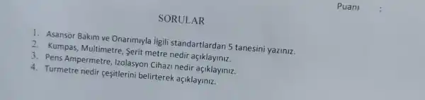 SORULAR
1. Asansor Bakim ve Onarimiyla ilgili standartlardan 5 tanesini yaziniz.
2. Kumpas, Multimetre Serit metre nedir açiklayiniz.
3. Pens Ampermetre Izolasyon Cihazi nedir açiklayiniz.
4. Turmetre nedir çesitlerin belirterek açiklayiniz.
Puani