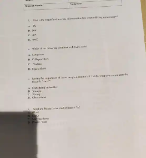 square 
1. What is the magnification of the oil immersion lens when utilizing a microscope?
A. 4X
B. 10X
C. 40X
D. 100X
2. Which of the following stain pink with H&E stain?
A. Cytoplasm
B. Collagen fibers
C. Nucleus
D. Elastic tibers
3. During the preparation of tissue sample a routine H&E slide, what step occurs after the
tissue is fixated?
A. Embedding in paraffin
B. Staining
C. Slicing
D. Observation
4. What are Sudan stains used primarily for?
A. Blood