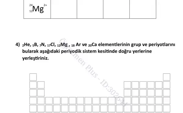 square 
square 
square 
square 
4) (}_(2)He,_(5)B,_(7)N,_(17)Cl_(1,)_(12)Mg , 18 Ar ve ()_{20)Ca elementlerinin grup ve periyotlarini
bularak aşagidaki periyodik sistem kesitinde dogru yerlerine
yerleştiriniz.
square 
square 
square 
square 
square 
square