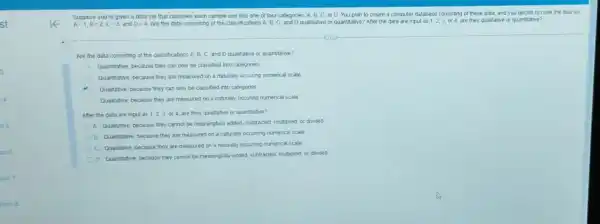 st
4
on 6
Suppose you're given a data set that classifies each sample unit into one of four categories A. B,C,Or D. You plan to create a computer database consisting of these data and you decide to code the data as
A=1,B=2,C=3 and D=4 Are the data consisting of the classifications A B. C and D qualitative or quantitative? After the data are input as 1,2,3 or 4, are they qualitative or quantitative?
(iii)
Are the data consisting of the classifications A, B, C and D qualitiative or quantitative?
Quantitative, because they can only be classified into categories
Quantitative, because they are measured on a naturally occuring numerical scale
C Qualitative, because they can only be classified into categories
Qualitative, because they are measured on a naturally occuring numerical scale
After the data are input as 1,2,3, or 4, are they qualitative or quantitative?
A. Qualitative, because they cannot be meaningfully added subtracted, multiplied, or divided
B. Quantitative because they are measured on a naturally occurring numerical scale
C. Qualitative, because they are measured on a naturally occurring numerical scale,
D. Quantitative, because they cannot be meaningfully added subtracted, multiplied, or divided