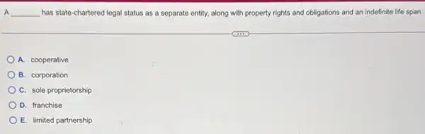 A __ has state-chartered legal status as a separate entity, along with property rights and obligations and an indefinite life span.
A. cooperative
B. corporation
C. sole proprietorship
D. franchise
E. limited partnership