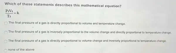 Which of these statements describes this mathematical equation?
(P_(1)V_(1))/(T_(1))=k
The final pressure of a gas is directly proportional to volume and temperature change.
The final pressure of a gas is inversely proportional to the volume change and directly proportional to temperature change.
The final pressure of a gas is directly proportional to volume change and inversely proportional to temperature change.
none of the above