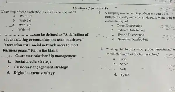 Which step of web evoluation is called as "social web"?
a. Web 1.0
b. Web 2.0
__ c. Web 3.0
d. Web 4.0
Questions (5 points each)
__ can be defined as "A definition of
the marketing comm unications used to achieve
interaction with social network users to meet
business goals." Fill in the blank.
a.Customer ralationship management
b. Social media strategy
c. Customer engagement strategy
d. Digital content strategy
3. A company can deliver its products to some of its
customers directly and others indirectly. What is the re
distribution type?
a. Direct Distribution
b. Indirect Distribution
c. Hybrid Distribution
d. Selective Distribution
4."Being able to offer wider product assortment" is
to which benefit of digital marketing?
a. Save
b. Serve
c. Sell
d.Speak