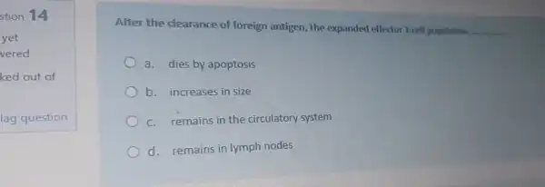 stion 14
After the clearance of foreign antigen the expanded effector T-cell population __
a. dies by apoptosis
b. increases in size
c. remains in the circulatory system
d. remains in lymph nodes