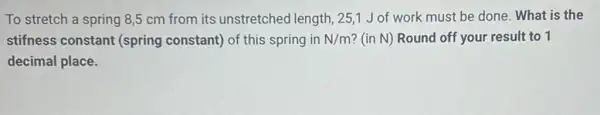 To stretch a spring 8,5 cm from its unstretched length, 251 J of work must be done. What is the
stifness constant (spring constant) of this spring in N/m ? (in N) Round off your result to 1
decimal place.