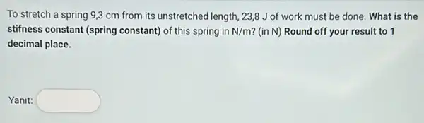 To stretch a spring 9,3 cm from its unstretched length, 23,8 Jof work must be done . What is the
stifness constant (spring constant) of this spring in N/m ? (in N) Round off your result to 1
decimal place.
Yanit: square