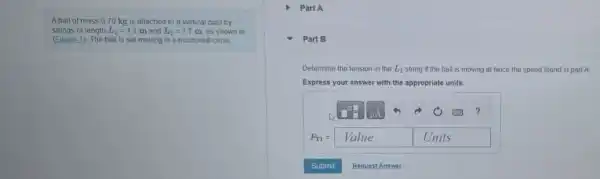 strings of length L_(1)=1.1 m and L_(2)=1.7 m. as shown in
Aball of mass 070 kg is attached to a vertical post by
(Figure 1). The ball is set moving in a horizontal circle
Part B
Determine the ter tension in the L_(1) string if the ball is moving at twice the speed found in part A
Express your answer with the appropriate units.
?
F_(ri)=Value Units
