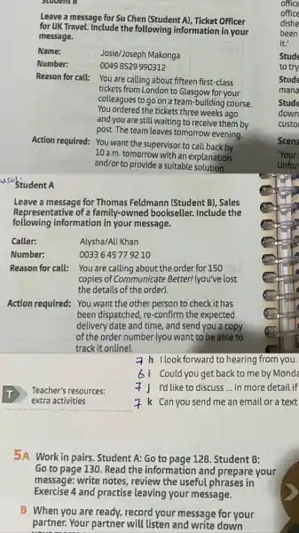 Student B
Leave a message for Su Chen (Student A)Ticket Officer
for UK Travel. Include the following information in your
message.
Name:
Josie/Joseph Makonga
Number:
0049 8529 990312
Reason for call:
You are calling about fifteen first-class
tickets from London to Glasgow for your
colleagues to go on a team-building course.
You ordered the tickets three weeks ago
and you are still waiting to receive them by
post. The team leaves tomorrow evening.
Action required:
You want the supervisor to call back by
10 a.m. tomorrow with an explanation
and/or to provide a suitable solution.
s sostudent A
Leave a message for Thomas Feldmann (Student B), Sales
Representative of a family-owned bookseller. Include the
following information in your message.
Caller:
Number:
Reason for call:
Alysha/Ali Khan
0033645779210
You are calling about the order for 150
copies of Communicate Better!(you've lost
the details of the order).
Action required: You want the other person to check it has
been dispatched, re-confirm the expected
delivery date and time.and send you a copy
of the order number (you want to be able to
track it online).
Teacher's resources:
extra activities
7 h llook forward to hearing from you.
Could you get back to me by Monda
I'd like to discuss __ in more detail if
7 k Can you send me an email or a text
5A Work in pairs Student A: Go to page 128. Student B:
Go to page 130 Read the information and prepare your
message: write notes , review the useful phrases in
Exercise 4 and practise leaving your message.
B When you are ready, record your message for your
partner. Your partner will listen and write down
office
office
dishe
been
it."
Stude
to try
Stude
mana
Stude
down
custo
Scene
'Your
Unfor