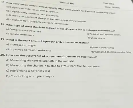 Student ID:
17. How does temper embritiement typically affect the material's hardness and tensile properties?
b) It Nignificantly decreases both properties.
c) It significantly increases both properties.
c) It shows no significant change in hardness and tensile properties.
d) It reduces both properties at room temperature.
18. What type of stress should be reduced to avoid fracture due to hydrogen embrittiement?
a) Compressive stress only
c) Tensile stress only
b) Residual and applied stress
d) Shear stress
19. What is the main effect of hydrogen embrittlement on metals?
a) Increased strength
b) Reduced ductility
c) Improved corrosion resistance
d) Increased thermal conductivity
20. How can the occurrence of temper embrittlement be determined?
A) Measuring the tensile strength of the material
B) Measuring the change in ductile to brittle transition temperature
C) Performing a hardness test
D) Conducting a fatigue analysis
Fall 2024
Time: 30 min