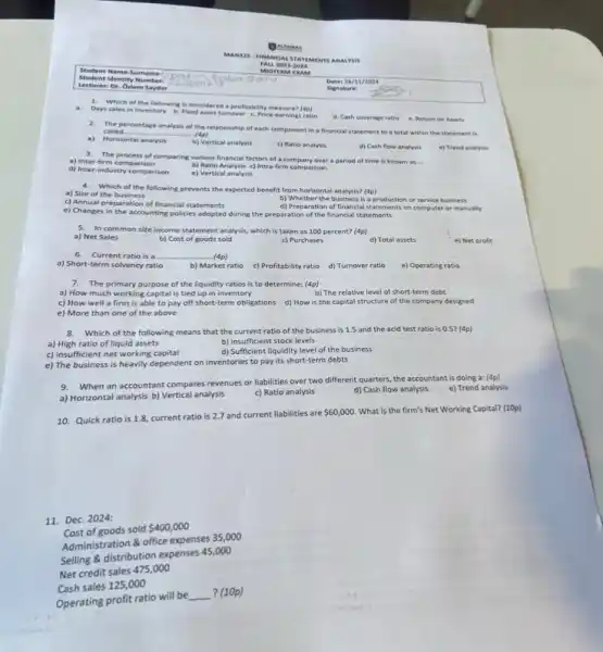 Student Identity Number:
Surname
Lectureri Dr. Oxlem Saydar
LAS
MANS 25. FIN LANGER ALSTA ITEM MENTS ANAL YSIS
m
FALL 20232024
Which of the following is considered a profitability measure? (4p)
Days sales in inventory b. Fixed asset turnover c. Price-earnings ratio
d. Cash coverage ratio e. Return on Assets
2. The percentage analysis of the relationship of each component in a financial statement to a total within the statement is
called. __ (4p)
a) Horizontal analysis
b) Vertical analysis
c) Ratio analysis
d) Cash flow analysis
e) Trend analysis
3. The process of comparing various financial factors of a company over a period of time is known as
__ a) Inter-firm comparison
b) Ratio Analysis c)Intra-firm comparison
e) Vertical analysis
d) Inter-industry comparison
4.Which of the following prevents the expected benefit from horizontal analysis? (4p)
a) Size of the business
c) Annual preparation of financial statements
b) Whether the business is a production or service business
d) Preparation of financial statements on computer or manually
e) Changes in the accounting policies adopted during the preparation of the financial statements
In common sife income statement analysis, which is taken as 100 percent?(4p)
a) Net Sales
c) Purchases
b) Cost of goods sold
d) Total assets
e) Net profit
6.Current ratio is a __ (4p)
a) Short-term solvency ratio	b) Market ratio c) Profitability ratio d)Turnover ratio
e) Operating ratio
7.The primary purpose of the liquidity ratios is to determine; (4p)
a) How much working capital is tied up in inventory
b) The relative level of short-term debt
c) How well a firm is able to pay off short-term obligations d) How is the capital structure of the company designed
e) More than one of the above
8. Which of the following means that the current ratio of the business is 1.5 and the acid test ratio is 0.5? (4p)
a) High ratio of liquid assets	b) insufficient stock levels
c) insufficient net working capital
d) Sufficient liquidity level of the business
e) The business is heavily dependent on inventories to pay its short-term debts
9.When an accountant compares revenues or liabilities over two different quarters, the accountant is doing a: (4p)
e) Trend analysis
a) Horizontal analysis b)Vertical analysis
c) Ratio analysis
d) Cash flow analysis
10. Quick ratio is 1.8, current ratio is 2.7 and current liabilities are
 60,000 What is the firm's Net Working Capital? (10p)
11. Dec. 2024:
of goods sold
 400,000
Administration & office expenses 35,000
Selling & distribution expenses 45,000
Cash sales 125,000
Operating profit ratio will be
__ ? (10p)