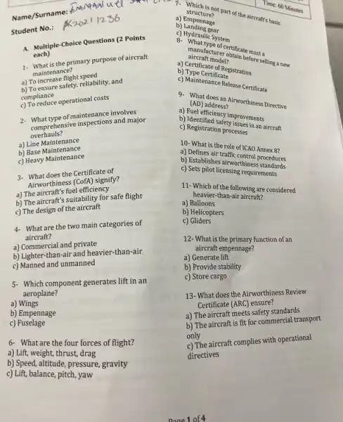 Student No.:
A. Multiple-Choice Questions (2 Points
each)
1. What is the primary purpose of aircraft
maintenance?
a) To increase flight speed
b) To ensure safety,reliability, and
compliance
c) To reduce operational costs
2- What type of maintenance involves
comprehensive inspections and major
overhauls?
a) Line Maintenance
a) Line Maintenance
c) Heavy Maintenance
3- What does the Certificate of
Airworthiness (CofA) signify?
a) The aircraft's fuel efficiency
b) The aircraft's suitability for safe flight
c) The design of the aircraft
4- What are the two main categories of
aircraft?
a) Commercial and private
b) Lighter-than-air and heavier-than-air
c) Manned and unmanned
5- Which component generates lif in an
aeroplane?
a) Wings
b) Empennage
c)Fuselage
6- What are the four forces of flight?
a) Lift, weight, thrust, drag
b) Speed,alitude, pressure, gravity
c) Lift, balance, pitch, yaw
Name/Surname:
structure?
1. struch is not part of the aircraft's basic
Time: 60 Minutes
b)Landing gear
b) Empennage
8. Whatile System
caircraft model?
before selling a new
rer obtificate must a
b)Mape Certificate
b) Type Cate of Registration
C. Maintenance Release Certificate
(AD) address? a) (AD) address? (Northiness Drective
b) Identificiency improvements
c) Registration processes proprissues in an aircraft
10. What is the role of ICAO Annex 8?
b) Establishes airworthines procedures
traffic control Annex 87
c) Sets pilot licensing requirestands
11-Which of the following are considered
heavier-than-air aircraft?
a)Balloons
b) Helicopters
c)Gliders
12- What is the primary function of an
aircraft empennage?
a) Generate lift
b) Provide stability
c) Store cargo
13- What does the Airworthiness Review
Certificate (ARC) ensure?
a) The aircraft meets safety standards
b) The aircraft is fit for commercial transport
only
c) The aircraft complies with operational
directives