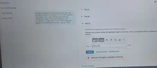 Study Area
Document Sharing
User Settings
A particle starting from rest revolves with uniformly
increasing speed in a clockwise circle in the xy plane
The center of the circle is at the origin of an zy
coordinate system. Att=0 the particle is at
x=0.0,y=2.9mAtt=1.0 s, it has made one-
quarter of a revolution and is at x=y_(0),y=0.0
Part A
Part B
- Part C
Determine the average ac acceleration vector during this interval
Express your answer using two significant figures. Enter the and y components of the acceleration
comma.
(-7 ?
a_(av)=(4.6,0)
Submit Previous Answers RequestAnswer
& Incorrect; Try Again;3 attempts remaining
Provide Feedback