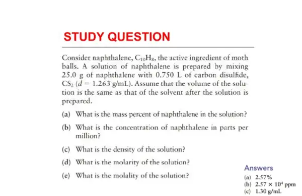 STUDY QUE STION
Consider naphthalene, C_(10)H_(8) the active ingredient of moth
balls. A solution of naphthalene is prepared by mixing
25.0 g of naphthalene with 0750 L of carbon disulfide,
CS_(2)(d=1.263g/mL ). Assume that the volume of the solu-
tion is the same as that of the solvent after the solution is
prepared.
(a) What is the mass percent of naphthalene in the solution?
(b) What is the concentration of naphthalene in parts per
million?
(c) What is the density of the solution?
(d) What is the molarity of the solution?
Answers
(e) What is the molality of the solution?
(a)2.57%
(b) 2.57times 10^4ppm
(c) 1.30g/mL