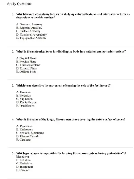 Study Questions
1. Which branch of anatomy focuses on studying external features and internal structures as
they relate to the skin surface?
A. Systemic Anatomy
B. Regional Anatomy
C. Surface Anatomy
D Comparative Anatomy
E. Topographic Anatomy
2. What is the anatomical term for dividing the body into anterior and posterior sections?
A. Sagittal Plane
B. Median Plane
C. Transverse Plane
D. Coronal Plane
E. Oblique Plane
3. Which term describes the movement of turning the sole of the foot inward?
A. Eversion
B. Inversion
C. Supination
D. Plantarflexion
E. Dorsiflexion
4. What is the name of the tough, fibrous membrane covering the outer surface of bones?
A. Periosteum
B. Endosteum
C. Synovial Membrane
D. Fibrous Capsule
E. Cartilage
5. Which germ layer is responsible for forming the nervous system during gastrulation? A.
Mesoderm
B. Ectoderm
C. Endoderm
D. Blastoderm
E. Chorion