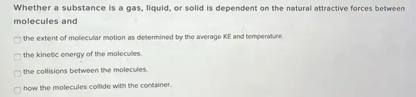 Whether a substance is a gas, liquid, or solid is dependent on the natural attractive forces between
molecules and
the extent of molecular motion as determined by the average KE and temperature.
the kinetic energy of the molecules.
the collisions between the molecules.
how the molecules collide with the container.