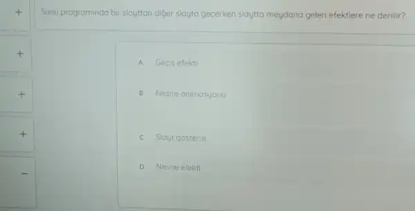 +
+
+
Sunu programinda bir slayttan diger slayta gecerken slaytta meydana gelen efektlere ne denilir?
A Gecis efekti
B Nesne animasyonu
c Slayt gosterisi
D Nesne efekti