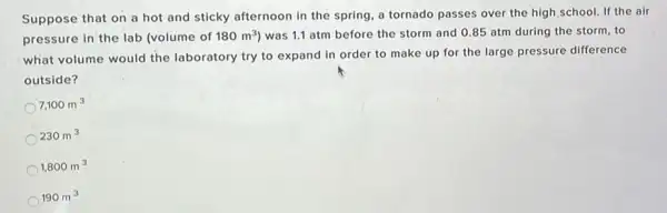 Suppose that on a hot and sticky afternoon in the spring, a tornado passes over the high school. If the air
pressure in the lab (volume of 180m^3) was 1.1 atm before the storm and 085 atm during the storm, to
what volume would the laboratory try to expand in order to make up for the large pressure difference
outside?
7,100m^3
230m^3
1,800m^3
190m^3