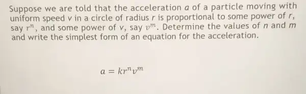 Suppose we are told that the acceleration a of a particle moving with
uniform speed v in a circle of radius r is proportional to some power of r,
say r^n , and some power of v, say v^m . Determine the values of n and m
and write the simplest form of an equation for the acceleration.
a=kr^nv^m