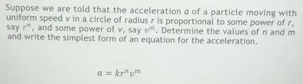 Suppose we are told that the acceleration a of a particle moving with
uniform speed v in a circle of radius r is proportional to some power of r,
say r^n , and some power of v, say v^m	the values of n and m
and write the simplest form of an equation for the acceleration.
a=kr^nv^m