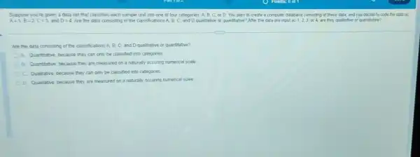 Suppose youre given a data set that classifies each sample unit into one of four categories A. B, C, or D. You plan to create a computer database consisting of these data, and you decide to code the data as
A=1,B=2,C=3 and D=4 Are the data consisting of the classifications A. B C. and D qualitiative or quantitative? After the data are input as 1,2,3,or4, are they qualitative or quantitative?
Are the data consisting of the classifications A B. C, and D qualitative or quantitative?
A. Quantitative, because they can only be classified into categories
B. Quantitative, because they are measured on a naturally occuring numerical scale
C. Qualitative, because they can only be classified into categories
D Qualitative, because they are measured on a naturally occuring numerical scale