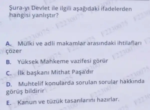 Sura-yi Devlet ile ilgili aşagidaki ifadelerden
hangisi yanliştir?
A. Mülkive adli makamlar arasindaki ihtilaflari
cozer
B. Yüksek Mahkeme vazifesi górür
C. ilk baskani Mithat Paça'dir
D. Muhtelif konularda sorulan sorular hakkinda
gorús bildirir
E. Kanun ve tüzük tasarilarini hazirlar.