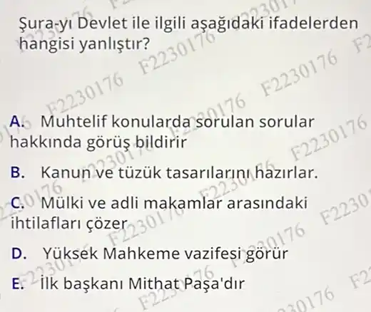 Sura-yi Devlet ile ilgili asagidaki ifadelerden
hangisi yanliştir?
A. Muhtelif konularda Sorulan sorular
hakkinda gõrüs bildirir
B. Kanun ve tuzuk tasarilarini hazirlar.
C. Mülki ve adli makamlar arasindaki
ihtilaflari cozer
D. Yuksek Mahkeme vazifesi gorür
E. ilk baskani Mithat Pasa'dir