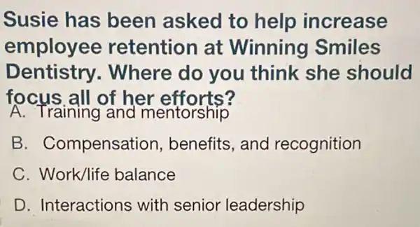 Susie has been asked to help increa se
employee retention at Winning Smiles
Dentistry.Where do you think she should
focus.all of her efforts?
A. Training and mentorship
B. Compens ation, benefits, and recognition
C. Work/life balance
D. Interactions with senior leadership