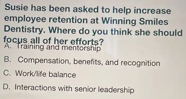 Susie has been asked to help increase
employ ee retention at Winning Smiles
D Where do you think she should
focus all of her efforts?
A. Training and mentorship
B. Compensa tion, benefits, and recognition
C. Work/life balance
D. Interactic ns with senior leadership